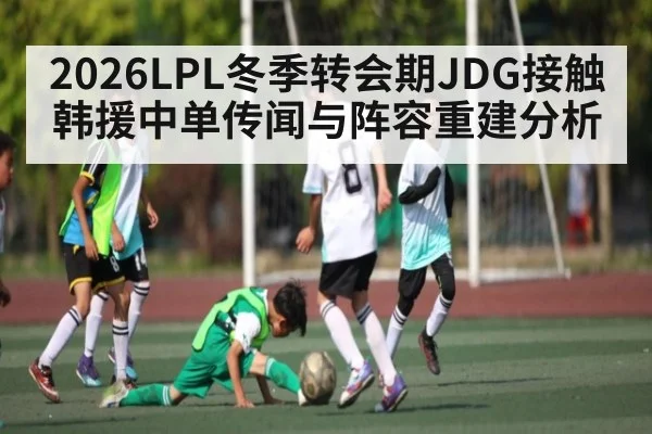 2026LPL冬季转会期JDG接触韩援中单传闻与阵容重建分析